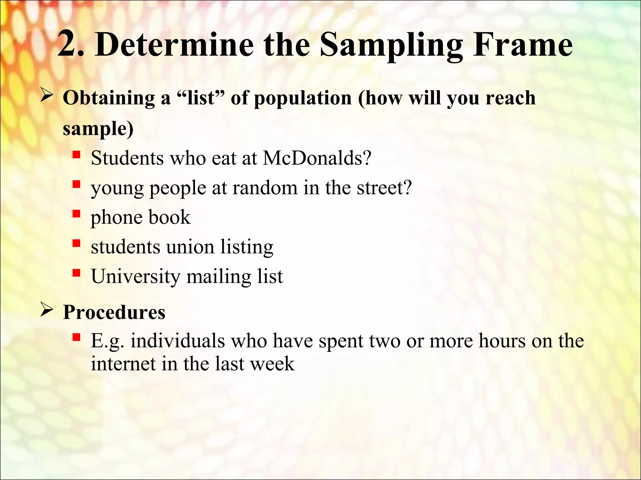 2. Determine the Sampling Frame
 Obtaining a “list” of population (how will you reach
sample)
 Students who eat at McDonalds?
 young people at random in the street?
 phone book
 students union listing
 University mailing list
 Procedures
 E.g. individuals who have spent two or more hours on the
internet in the last week
 
