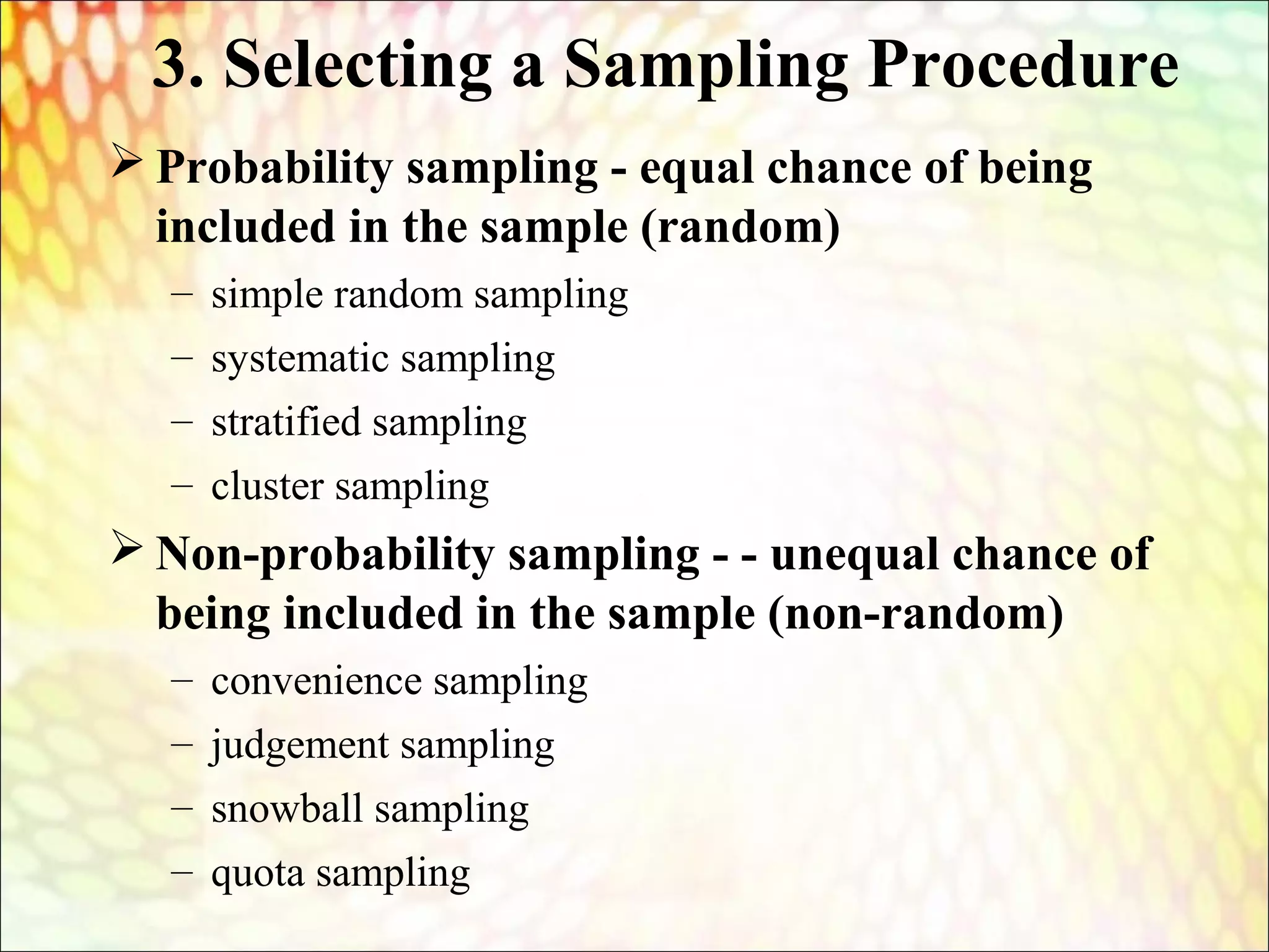 3. Selecting a Sampling Procedure
 Probability sampling - equal chance of being
included in the sample (random)
– simple random sampling
– systematic sampling
– stratified sampling
– cluster sampling
 Non-probability sampling - - unequal chance of
being included in the sample (non-random)
– convenience sampling
– judgement sampling
– snowball sampling
– quota sampling
 