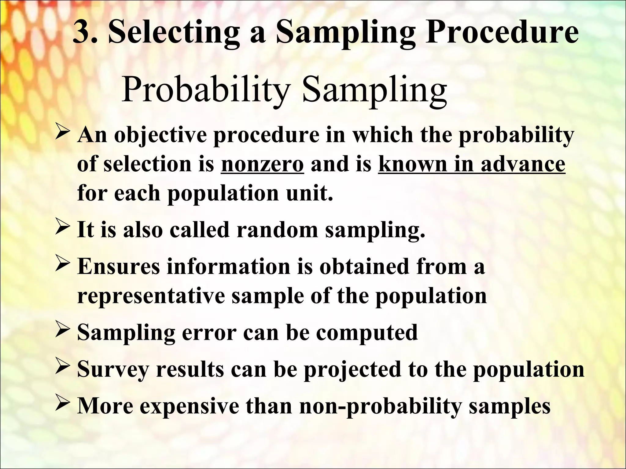 Probability Sampling
 An objective procedure in which the probability
of selection is nonzero and is known in advance
for each population unit.
 It is also called random sampling.
 Ensures information is obtained from a
representative sample of the population
 Sampling error can be computed
 Survey results can be projected to the population
 More expensive than non-probability samples
3. Selecting a Sampling Procedure
 