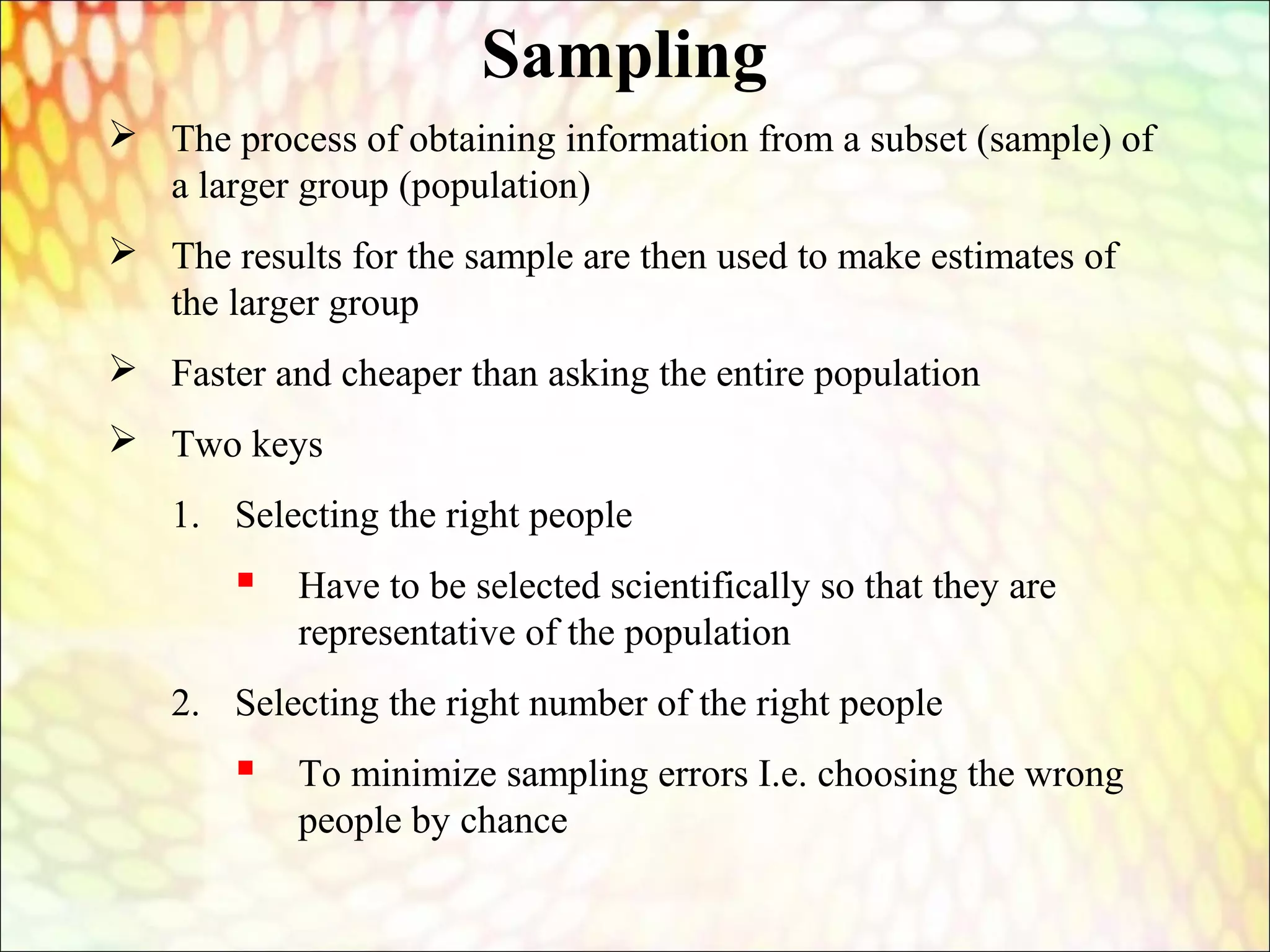  The process of obtaining information from a subset (sample) of
a larger group (population)
 The results for the sample are then used to make estimates of
the larger group
 Faster and cheaper than asking the entire population
 Two keys
1. Selecting the right people
 Have to be selected scientifically so that they are
representative of the population
2. Selecting the right number of the right people
 To minimize sampling errors I.e. choosing the wrong
people by chance
Sampling
 