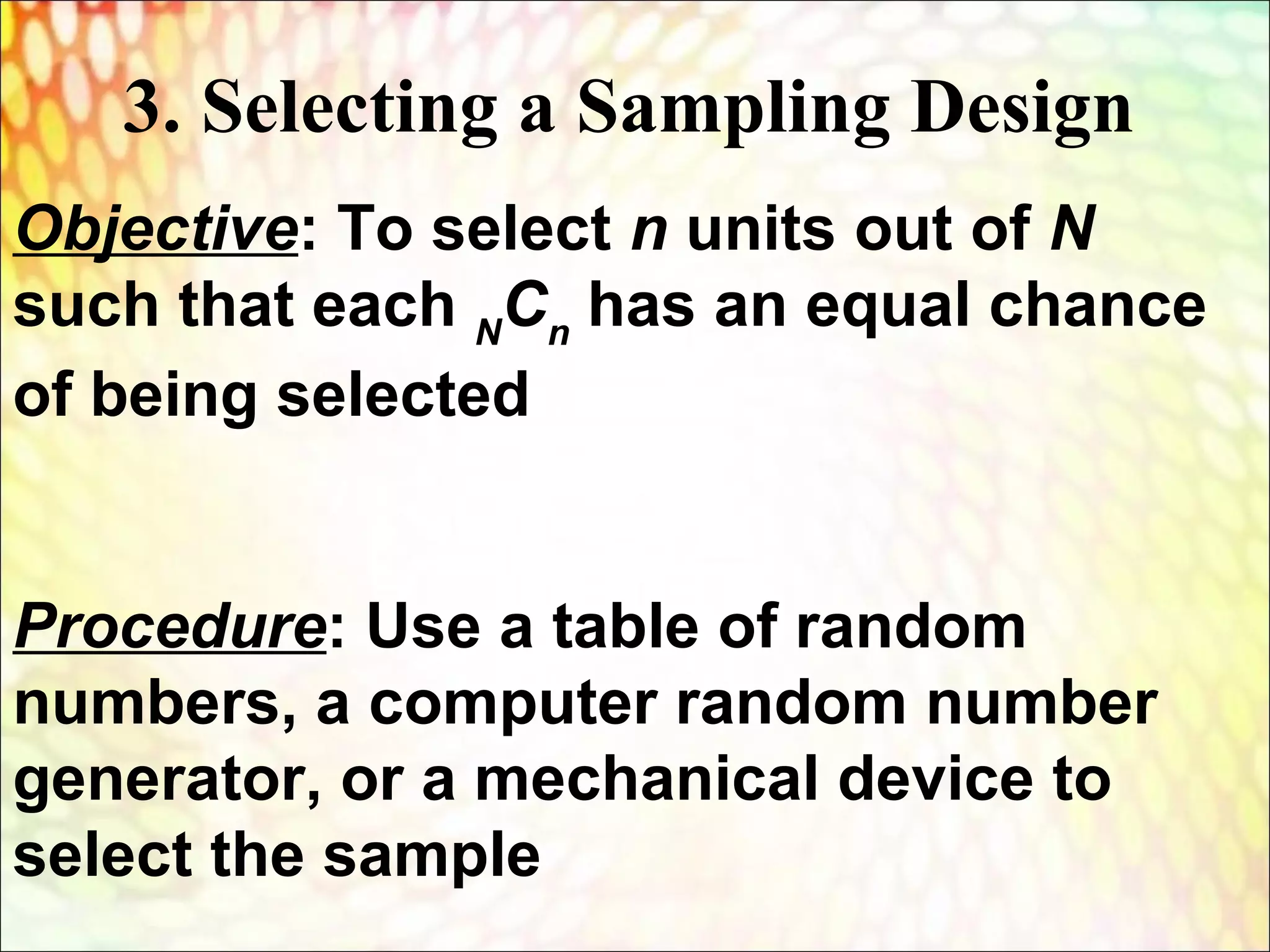 Objective: To select n units out of N
such that each N
Cn
has an equal chance
of being selected
Procedure: Use a table of random
numbers, a computer random number
generator, or a mechanical device to
select the sample
3. Selecting a Sampling Design
 