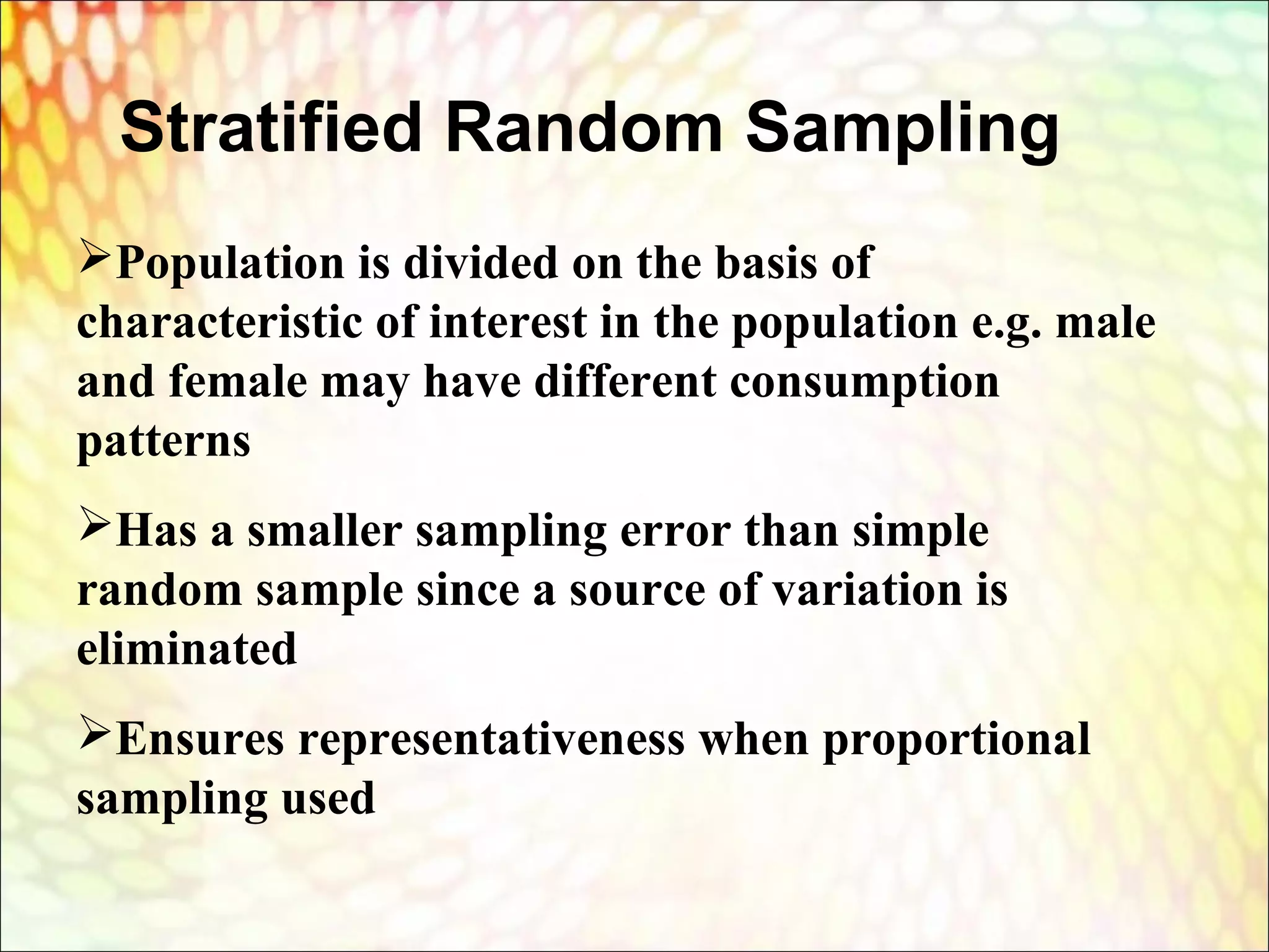 Stratified Random Sampling
Population is divided on the basis of
characteristic of interest in the population e.g. male
and female may have different consumption
patterns
Has a smaller sampling error than simple
random sample since a source of variation is
eliminated
Ensures representativeness when proportional
sampling used
 
