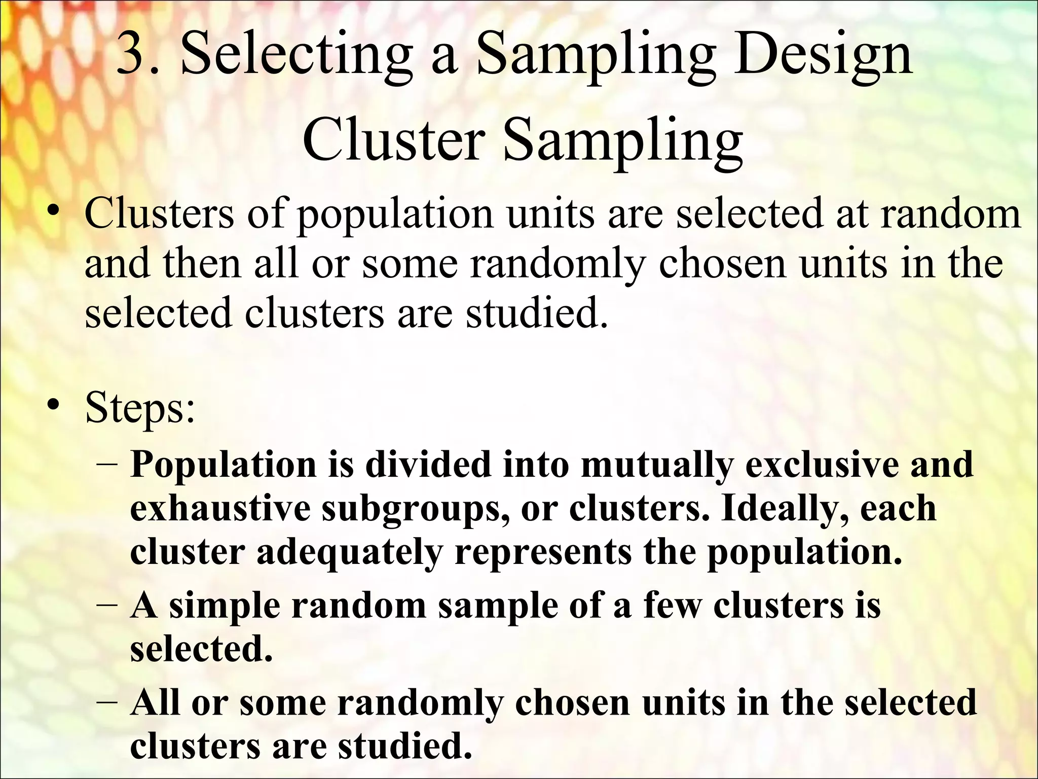 Cluster Sampling
• Clusters of population units are selected at random
and then all or some randomly chosen units in the
selected clusters are studied.
• Steps:
– Population is divided into mutually exclusive and
exhaustive subgroups, or clusters. Ideally, each
cluster adequately represents the population.
– A simple random sample of a few clusters is
selected.
– All or some randomly chosen units in the selected
clusters are studied.
3. Selecting a Sampling Design
 