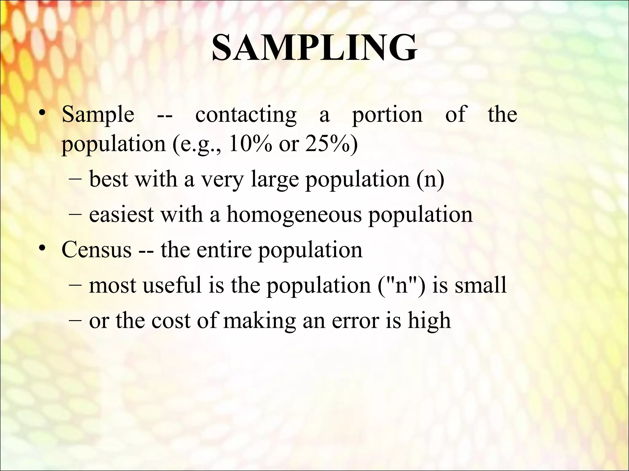 SAMPLING
• Sample -- contacting a portion of the
population (e.g., 10% or 25%)
– best with a very large population (n)
– easiest with a homogeneous population
• Census -- the entire population
– most useful is the population ("n") is small
– or the cost of making an error is high
 