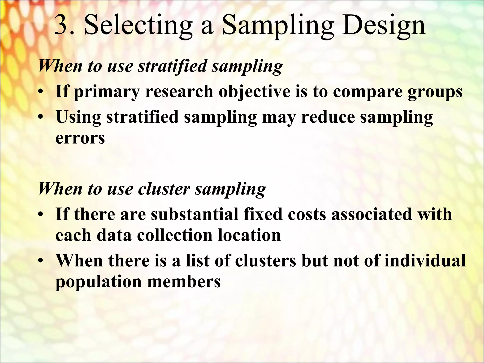 When to use stratified sampling
• If primary research objective is to compare groups
• Using stratified sampling may reduce sampling
errors
When to use cluster sampling
• If there are substantial fixed costs associated with
each data collection location
• When there is a list of clusters but not of individual
population members
3. Selecting a Sampling Design
 