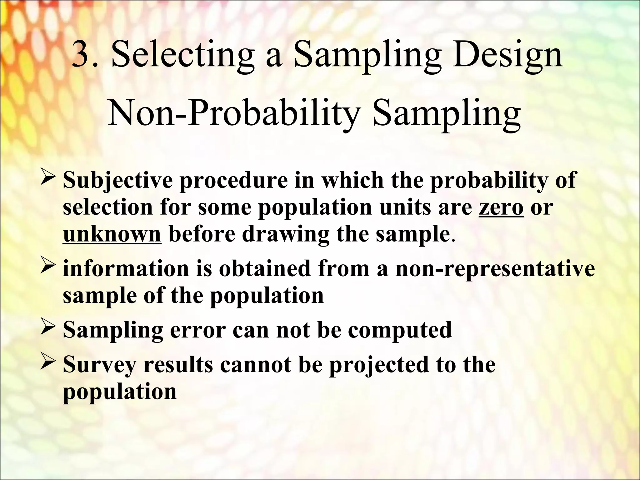 Non-Probability Sampling
 Subjective procedure in which the probability of
selection for some population units are zero or
unknown before drawing the sample.
 information is obtained from a non-representative
sample of the population
 Sampling error can not be computed
 Survey results cannot be projected to the
population
3. Selecting a Sampling Design
 