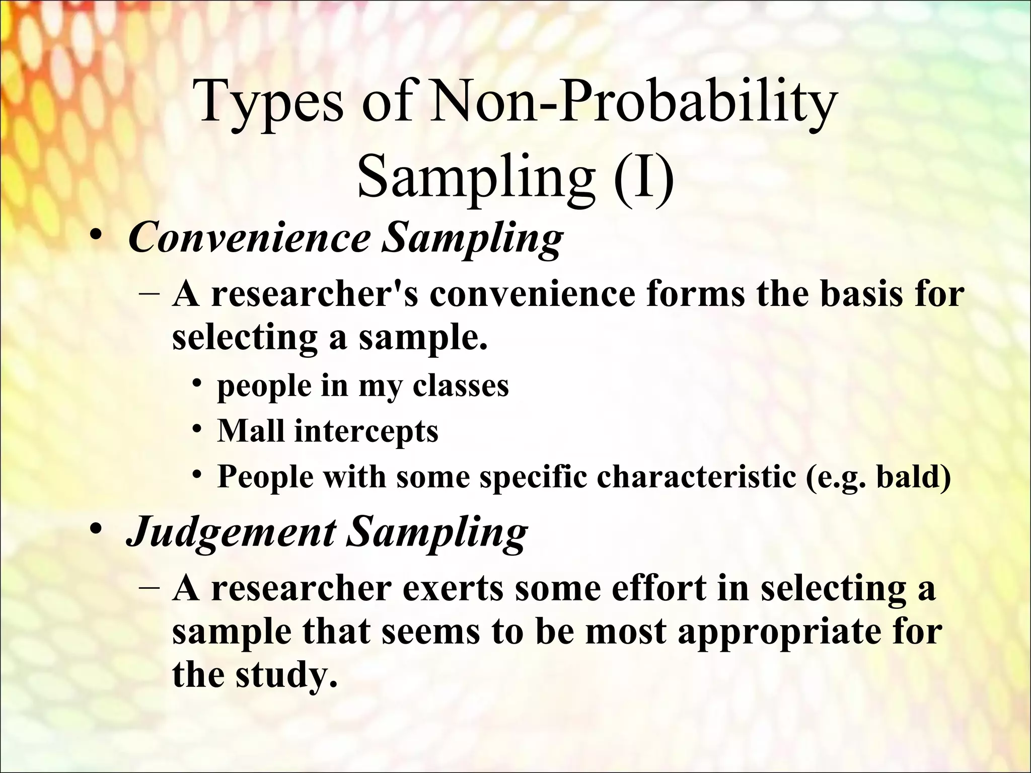 Types of Non-Probability
Sampling (I)
• Convenience Sampling
– A researcher's convenience forms the basis for
selecting a sample.
• people in my classes
• Mall intercepts
• People with some specific characteristic (e.g. bald)
• Judgement Sampling
– A researcher exerts some effort in selecting a
sample that seems to be most appropriate for
the study.
 