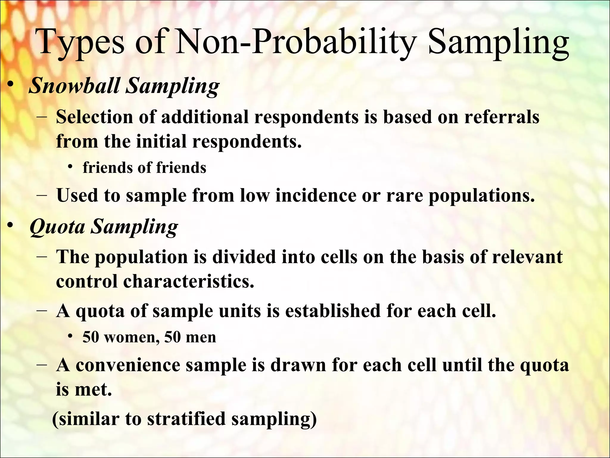 Types of Non-Probability Sampling
• Snowball Sampling
– Selection of additional respondents is based on referrals
from the initial respondents.
• friends of friends
– Used to sample from low incidence or rare populations.
• Quota Sampling
– The population is divided into cells on the basis of relevant
control characteristics.
– A quota of sample units is established for each cell.
• 50 women, 50 men
– A convenience sample is drawn for each cell until the quota
is met.
(similar to stratified sampling)
 