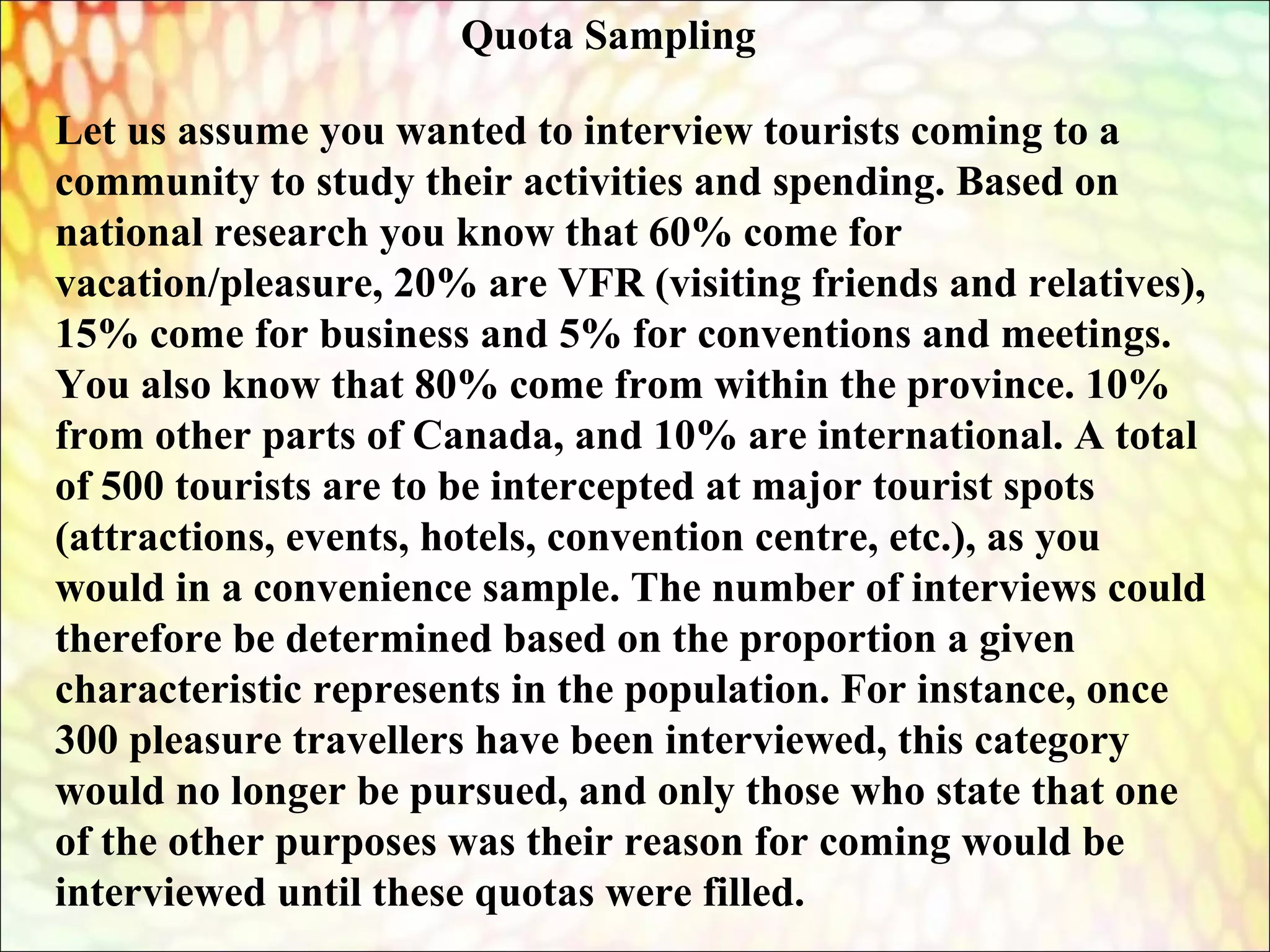 Let us assume you wanted to interview tourists coming to a
community to study their activities and spending. Based on
national research you know that 60% come for
vacation/pleasure, 20% are VFR (visiting friends and relatives),
15% come for business and 5% for conventions and meetings.
You also know that 80% come from within the province. 10%
from other parts of Canada, and 10% are international. A total
of 500 tourists are to be intercepted at major tourist spots
(attractions, events, hotels, convention centre, etc.), as you
would in a convenience sample. The number of interviews could
therefore be determined based on the proportion a given
characteristic represents in the population. For instance, once
300 pleasure travellers have been interviewed, this category
would no longer be pursued, and only those who state that one
of the other purposes was their reason for coming would be
interviewed until these quotas were filled.
Quota Sampling
 
