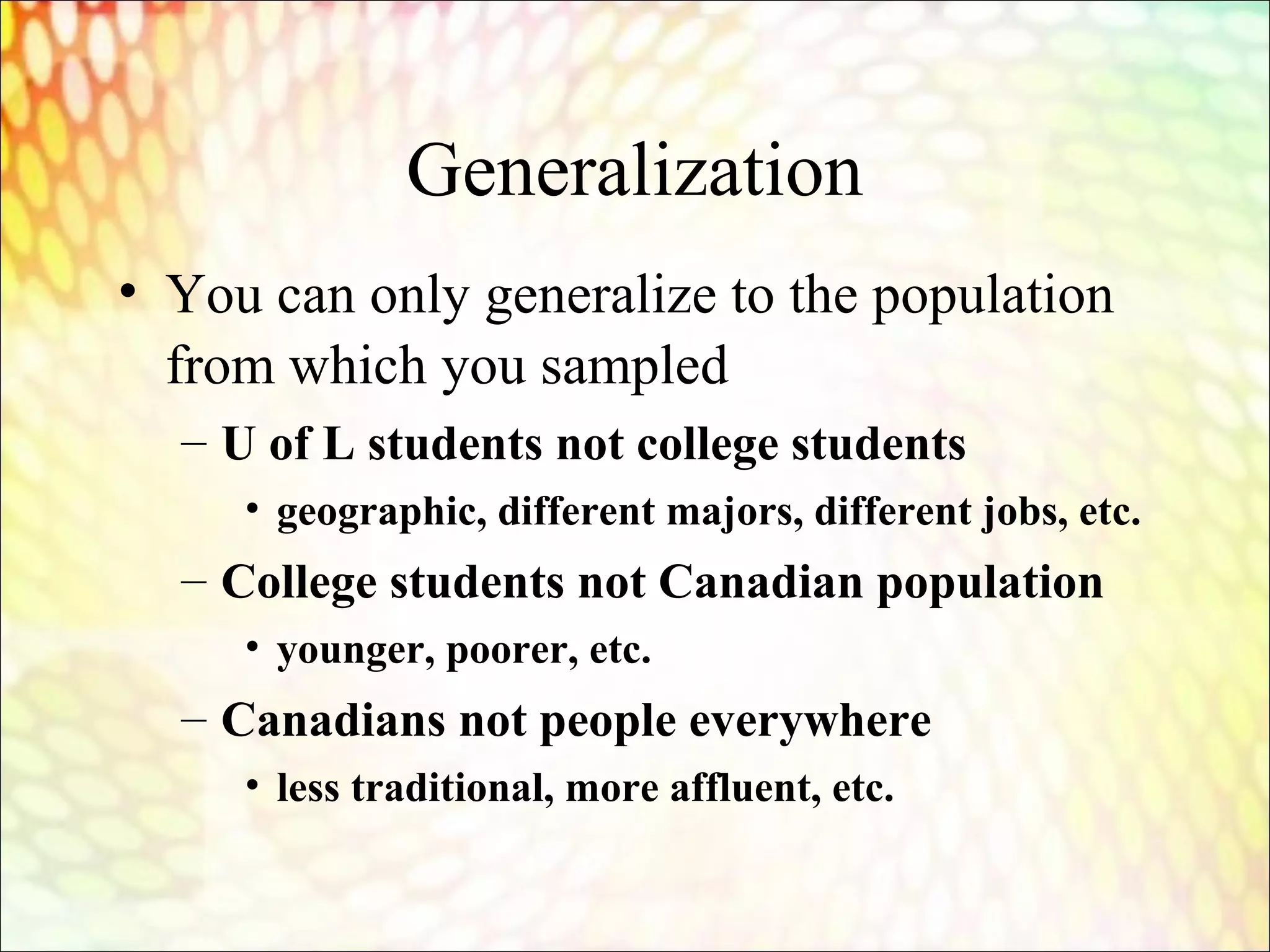 Generalization
• You can only generalize to the population
from which you sampled
– U of L students not college students
• geographic, different majors, different jobs, etc.
– College students not Canadian population
• younger, poorer, etc.
– Canadians not people everywhere
• less traditional, more affluent, etc.
 