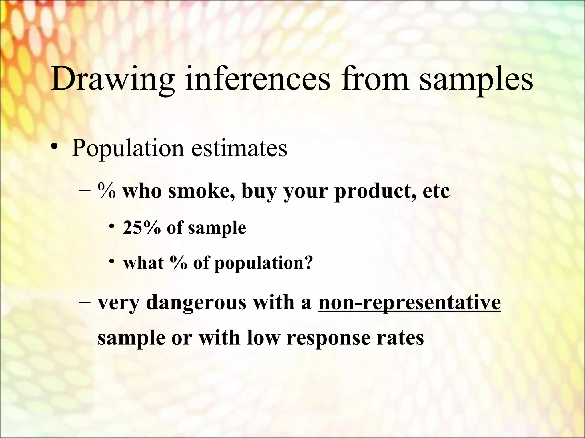 Drawing inferences from samples
• Population estimates
– % who smoke, buy your product, etc
• 25% of sample
• what % of population?
– very dangerous with a non-representative
sample or with low response rates
 