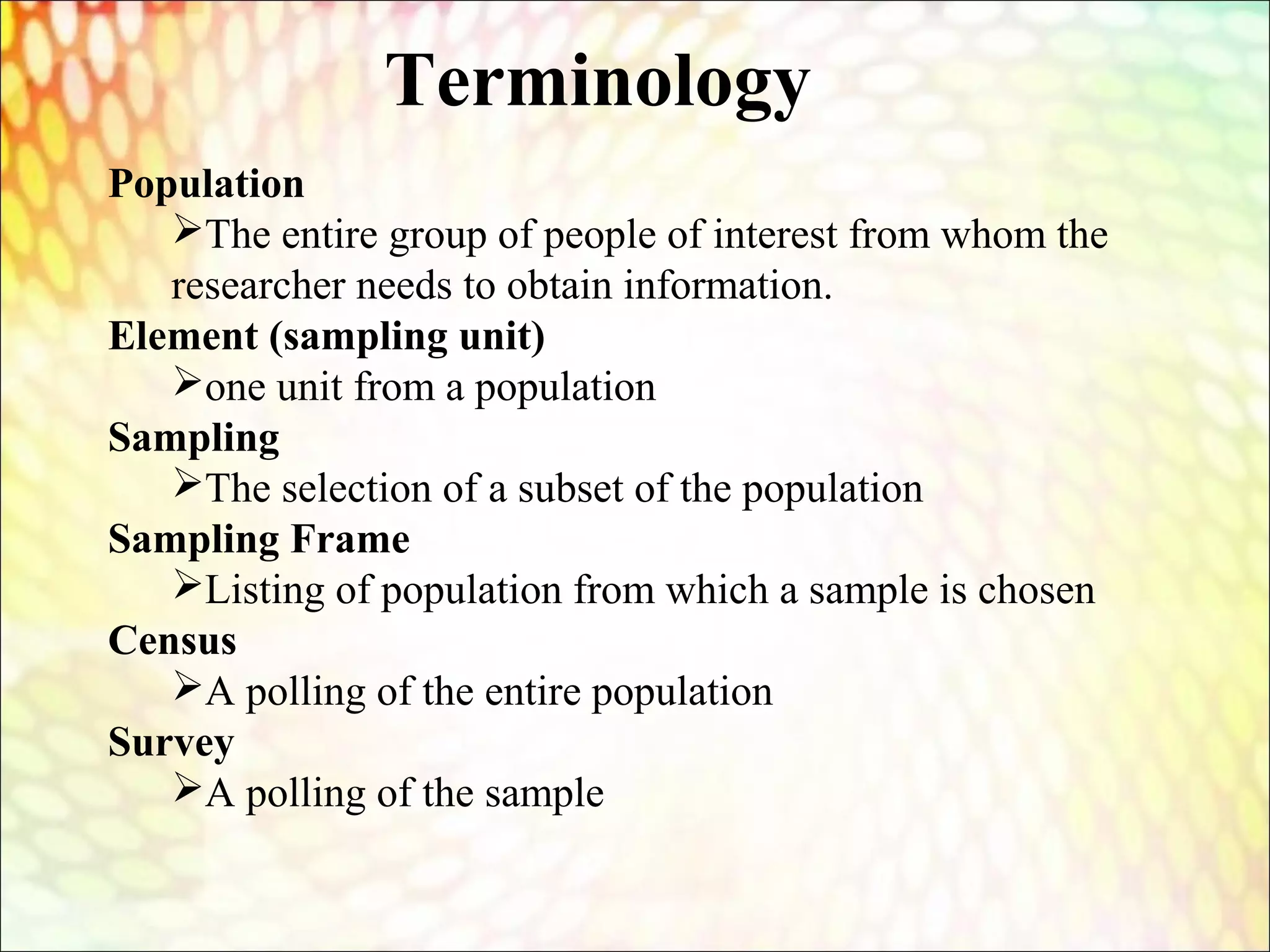 Population
The entire group of people of interest from whom the
researcher needs to obtain information.
Element (sampling unit)
one unit from a population
Sampling
The selection of a subset of the population
Sampling Frame
Listing of population from which a sample is chosen
Census
A polling of the entire population
Survey
A polling of the sample
Terminology
 
