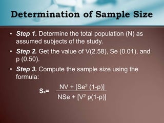 • Step 1. Determine the total population (N) as
assumed subjects of the study.
• Step 2. Get the value of V(2.58), Se (0.01), and
p (0.50).
• Step 3. Compute the sample size using the
formula:
NV + [Se2 (1-p)]
NSe + [V2 p(1-p)]
 