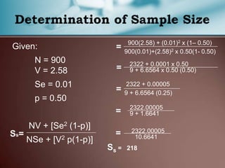 Given:
N = 900
V = 2.58
Se = 0.01
p = 0.50
NV + [Se2 (1-p)]
NSe + [V2 p(1-p)]
900(2.58) + (0.01)2 x (1– 0.50)
900(0.01)+(2.58)2 x 0.50(1- 0.50)
2322 + 0.0001 x 0.50
9 + 6.6564 x 0.50 (0.50)
2322 + 0.00005
9 + 6.6564 (0.25)
2322.00005
9 + 1.6641
2322.00005
10.6641
Ss = 218
 