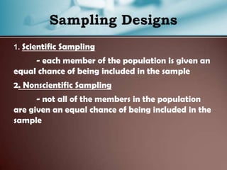 1. Scientific Sampling
- each member of the population is given an
equal chance of being included in the sample
2. Nonscientific Sampling
- not all of the members in the population
are given an equal chance of being included in the
sample
 