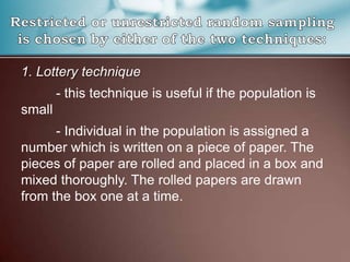 1. Lottery technique
- this technique is useful if the population is
small
- Individual in the population is assigned a
number which is written on a piece of paper. The
pieces of paper are rolled and placed in a box and
mixed thoroughly. The rolled papers are drawn
from the box one at a time.
 