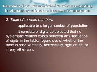 2. Table of random numbers
- applicable to a large number of population
- It consists of digits so selected that no
systematic relation exists between any sequence
of digits in the table, regardless of whether the
table is read vertically, horizontally, right or left, or
in any other way.
 