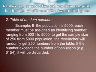 2. Table of random numbers
Example: If the population is 5000, each
member must be assigned an identifying number
ranging from 0001 to 5000. to get the sample size
of 250 from 5000 population, the researcher will
randomly get 250 numbers from the table. If the
number exceeds the number of population (e.g.
6154), it will be discarded.
 