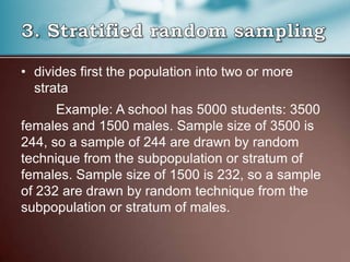 • divides first the population into two or more
strata
Example: A school has 5000 students: 3500
females and 1500 males. Sample size of 3500 is
244, so a sample of 244 are drawn by random
technique from the subpopulation or stratum of
females. Sample size of 1500 is 232, so a sample
of 232 are drawn by random technique from the
subpopulation or stratum of males.
 