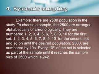 Example: there are 2500 population in the
study. To choose a sample, the 2500 are arranged
alphabetically or chronologically. They are
numbered 1, 2, 3, 4, 5, 6, 7, 8, 9, 10 for the first
set. 1, 2, 3, 4, 5, 6, 7, 8, 9, 10 for the second set
and so on until the desired population, 2500, are
numbered by 10s. Every 10th of the set is selected
as part of the sample until it reaches the sample
size of 2500 which is 242.
 