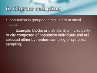 • population is grouped into clusters or small
units.
Example: blocks or districts, in a municipality
or city composed of population individuals and are
selected either by random sampling or systemic
sampling.
 