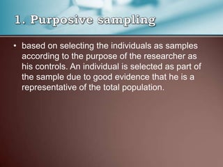 • based on selecting the individuals as samples
according to the purpose of the researcher as
his controls. An individual is selected as part of
the sample due to good evidence that he is a
representative of the total population.
 