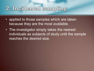 • applied to those samples which are taken
because they are the most available.
• The investigator simply takes the nearest
individuals as subjects of study until the sample
reaches the desired size.
 