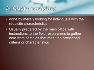 • done by merely looking for individuals with the
requisite characteristics.
• Usually prepared by the main office with
instructions to the field researchers to gather
data from samples that meet the prescribed
criteria or characteristics
 