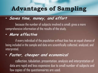 • Saves time, money, and effort
because the number of subjects involved is small; gives a more
comprehensive information of the results of the study.
• More effective
if every individual of the population without bias has an equal chance of
being included in the sample and data are scientifically collected, analyzed, and
interpreted.
• Faster, cheaper and economical
collection, tabulation, presentation, analysis and interpretation of
data are rapid and less expensive due to small number of subjects and
few copies of the questionnaires are used.
 