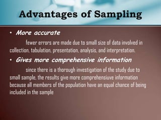 • More accurate
fewer errors are made due to small size of data involved in
collection, tabulation, presentation, analysis, and interpretation.
• Gives more comprehensive information
since there is a thorough investigation of the study due to
small sample, the results give more comprehensiuve information
because all members of the population have an equal chance of being
included in the sample
 