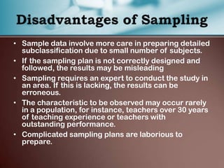 • Sample data involve more care in preparing detailed
subclassification due to small number of subjects.
• If the sampling plan is not correctly designed and
followed, the results may be misleading
• Sampling requires an expert to conduct the study in
an area. If this is lacking, the results can be
erroneous.
• The characteristic to be observed may occur rarely
in a population, for instance, teachers over 30 years
of teaching experience or teachers with
outstanding performance.
• Complicated sampling plans are laborious to
prepare.
 