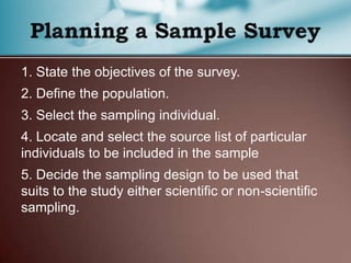 1. State the objectives of the survey.
2. Define the population.
3. Select the sampling individual.
4. Locate and select the source list of particular
individuals to be included in the sample
5. Decide the sampling design to be used that
suits to the study either scientific or non-scientific
sampling.
 