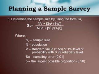 6. Determine the sample size by using the formula,
NV + [Se2 (1-p)]
NSe + [V2 p(1-p)]
Where:
Ss – sample size
N – population
V – standard value (2.58) of 1% level of
probability with 0.99 reliability level
Se – sampling error (0.01)
p – the largest possible proportion (0.50)
 
