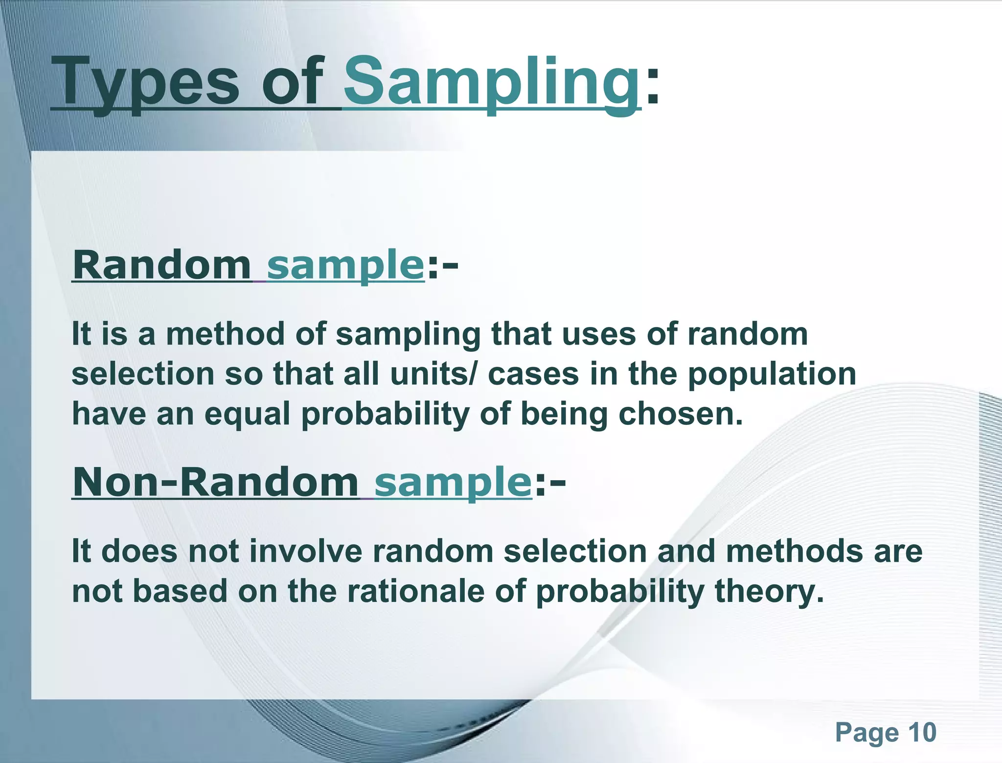 Page 10
Types of Sampling:
Random sample:-
It is a method of sampling that uses of random
selection so that all units/ cases in the population
have an equal probability of being chosen.
Non-Random sample:-
It does not involve random selection and methods are
not based on the rationale of probability theory.
 