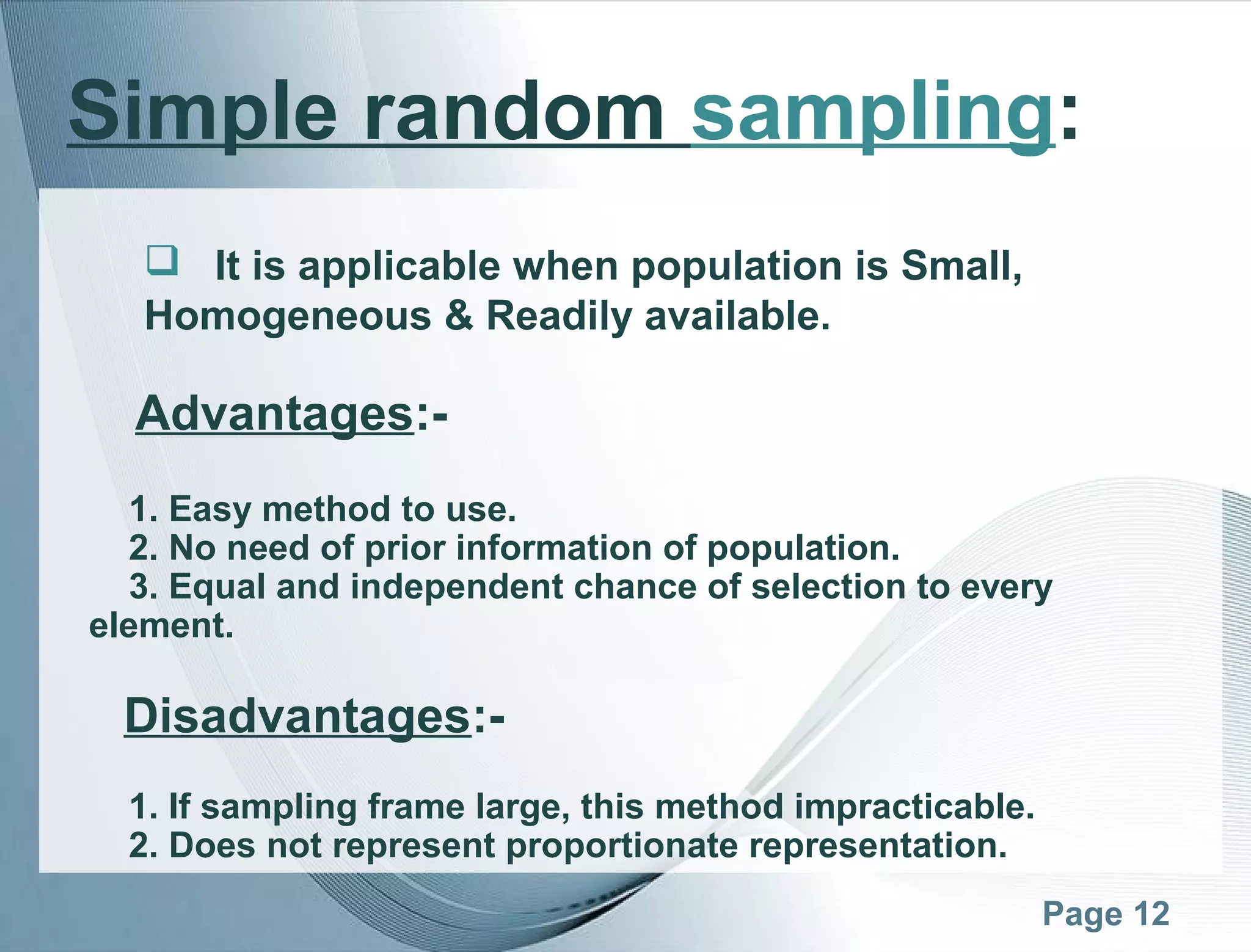 Page 12
Simple random sampling:
 It is applicable when population is Small,
Homogeneous & Readily available.
Advantages:-
1. Easy method to use.
2. No need of prior information of population.
3. Equal and independent chance of selection to every
element.
Disadvantages:-
1. If sampling frame large, this method impracticable.
2. Does not represent proportionate representation.
 