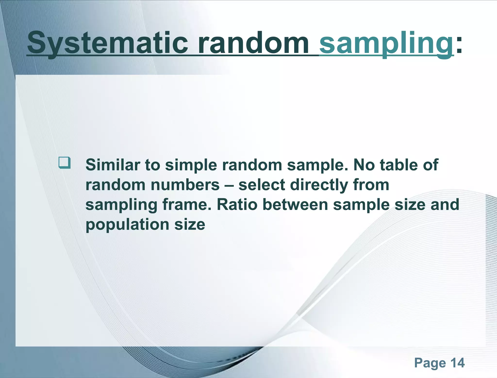 Page 14
Systematic random sampling:
 Similar to simple random sample. No table of
random numbers – select directly from
sampling frame. Ratio between sample size and
population size
 