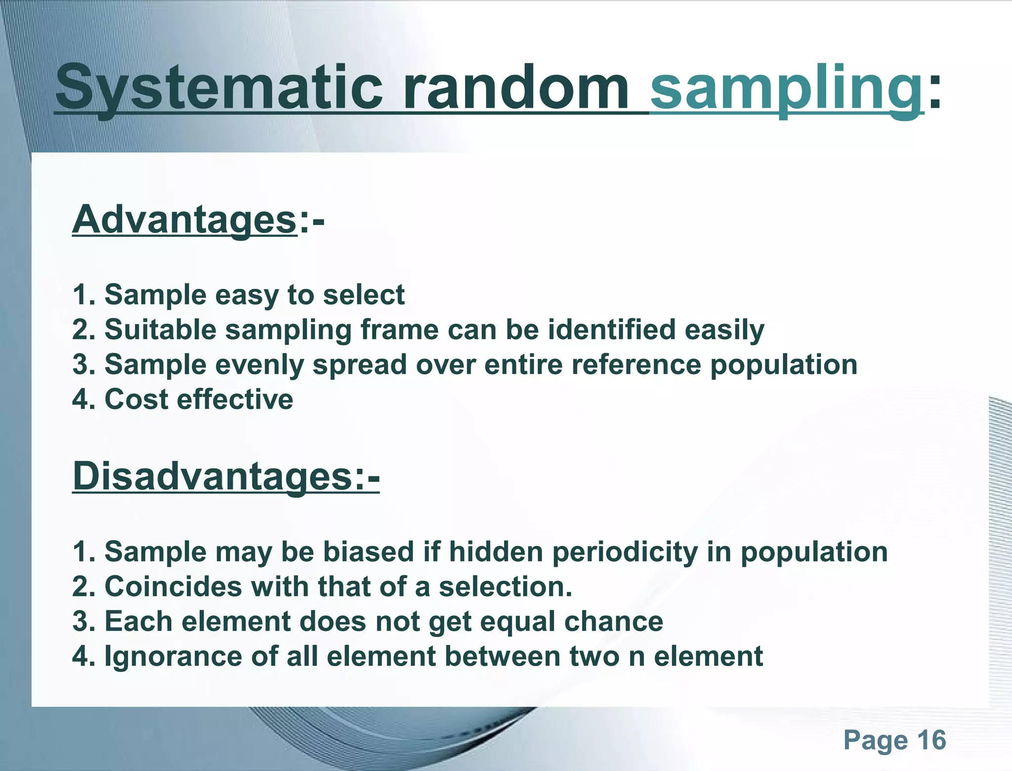 Page 16
Systematic random sampling:
Advantages:-
1. Sample easy to select
2. Suitable sampling frame can be identified easily
3. Sample evenly spread over entire reference population
4. Cost effective
Disadvantages:-
1. Sample may be biased if hidden periodicity in population
2. Coincides with that of a selection.
3. Each element does not get equal chance
4. Ignorance of all element between two n element
 