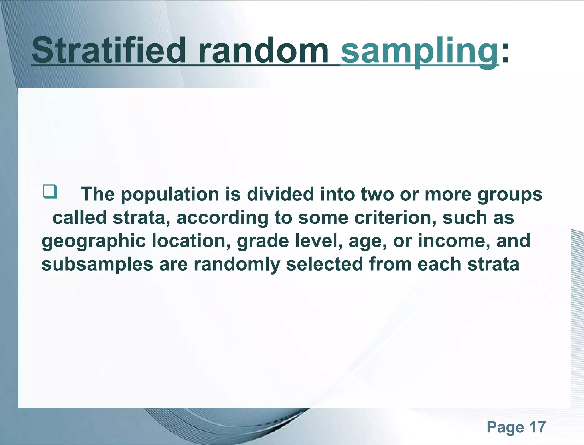 Page 17
Stratified random sampling:
 The population is divided into two or more groups
called strata, according to some criterion, such as
geographic location, grade level, age, or income, and
subsamples are randomly selected from each strata
 