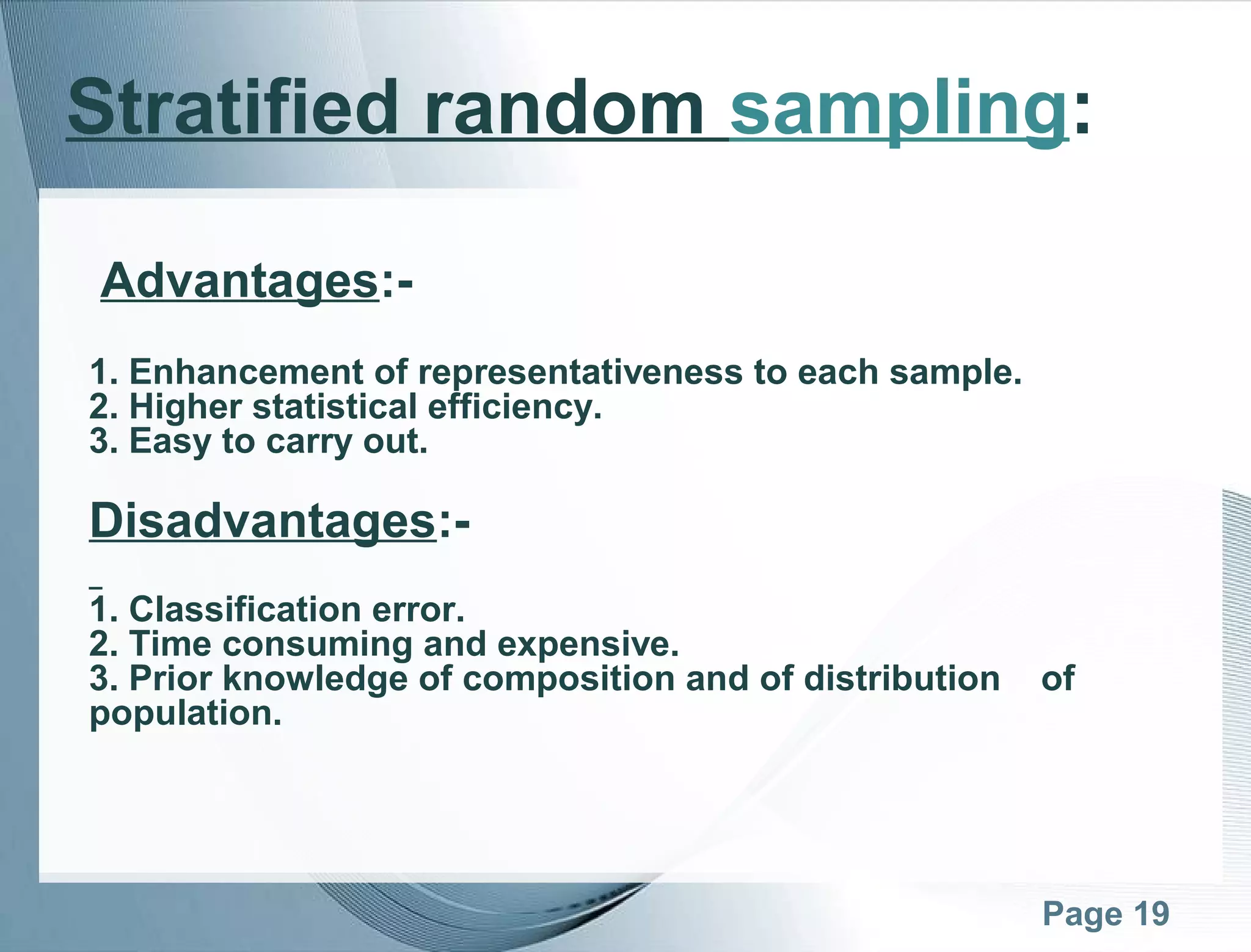 Page 19
Stratified random sampling:
Advantages:-
1. Enhancement of representativeness to each sample.
2. Higher statistical efficiency.
3. Easy to carry out.
Disadvantages:-
1. Classification error.
2. Time consuming and expensive.
3. Prior knowledge of composition and of distribution of
population.
 