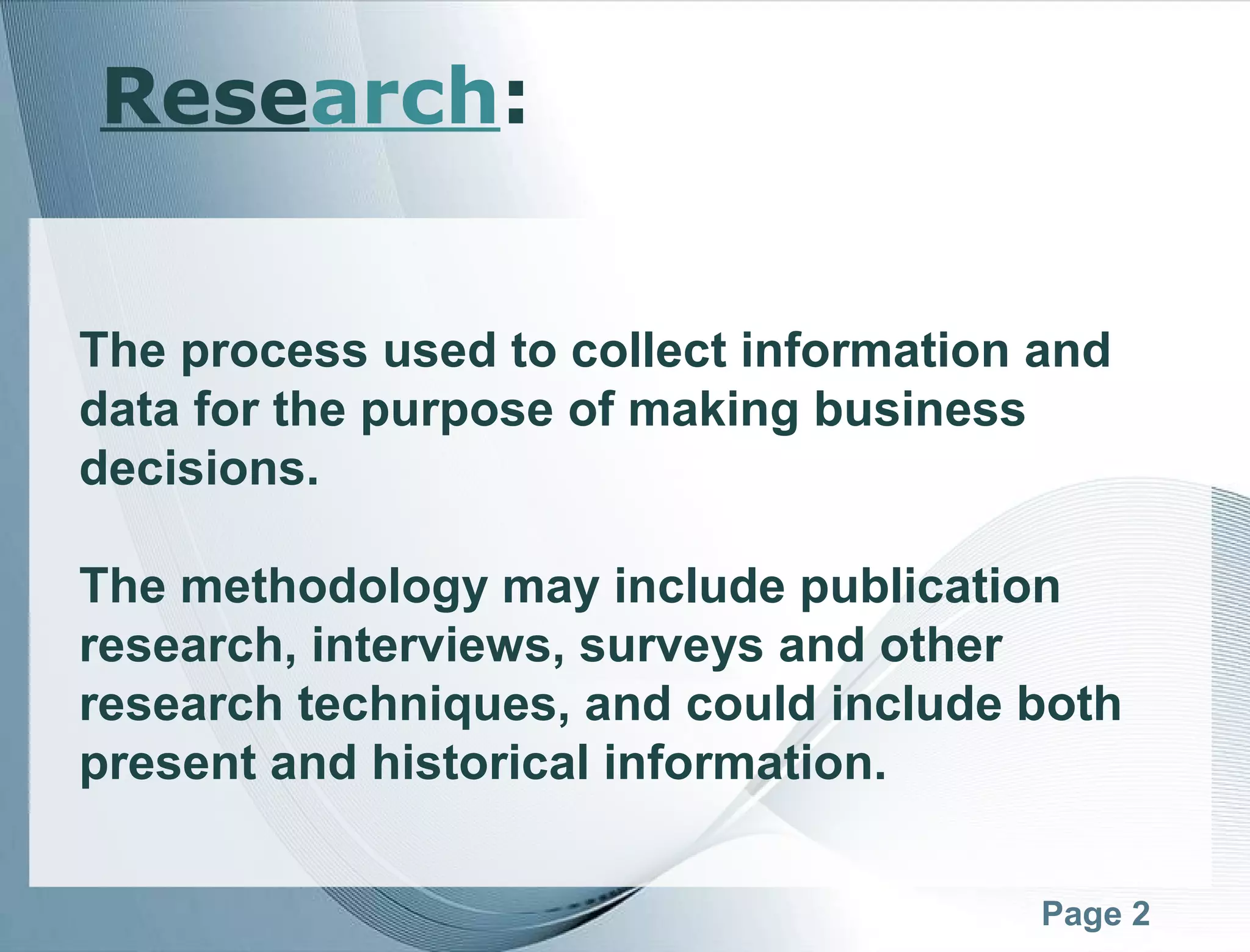 Page 2
The process used to collect information and
data for the purpose of making business
decisions.
The methodology may include publication
research, interviews, surveys and other
research techniques, and could include both
present and historical information.
Research:
 