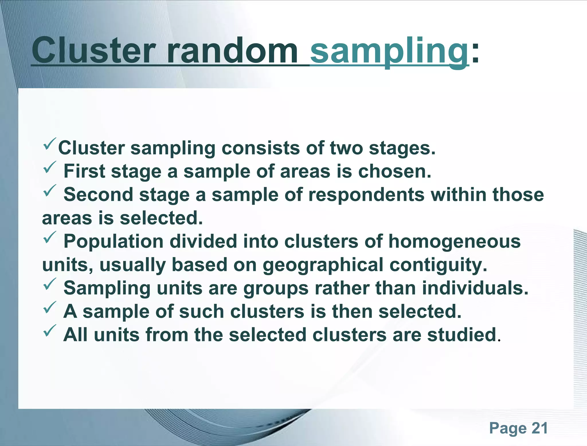 Page 21
Cluster random sampling:
Cluster sampling consists of two stages.
 First stage a sample of areas is chosen.
 Second stage a sample of respondents within those
areas is selected.
 Population divided into clusters of homogeneous
units, usually based on geographical contiguity.
 Sampling units are groups rather than individuals.
 A sample of such clusters is then selected.
 All units from the selected clusters are studied.
 