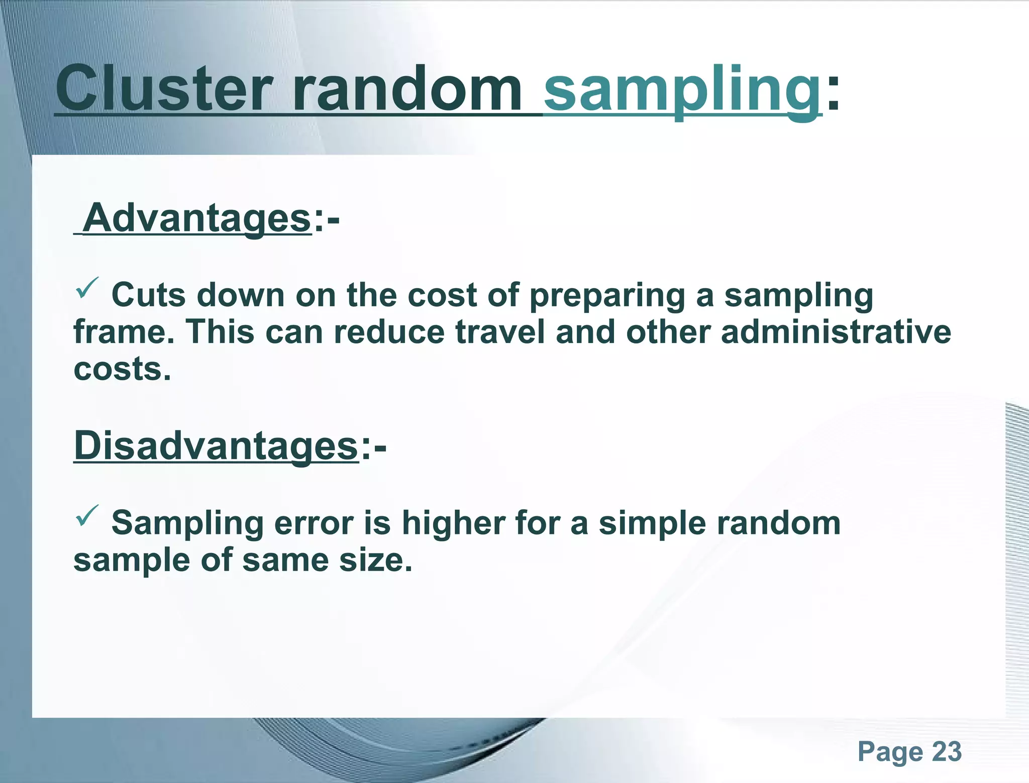 Page 23
Cluster random sampling:
Advantages:-
 Cuts down on the cost of preparing a sampling
frame. This can reduce travel and other administrative
costs.
Disadvantages:-
 Sampling error is higher for a simple random
sample of same size.
 