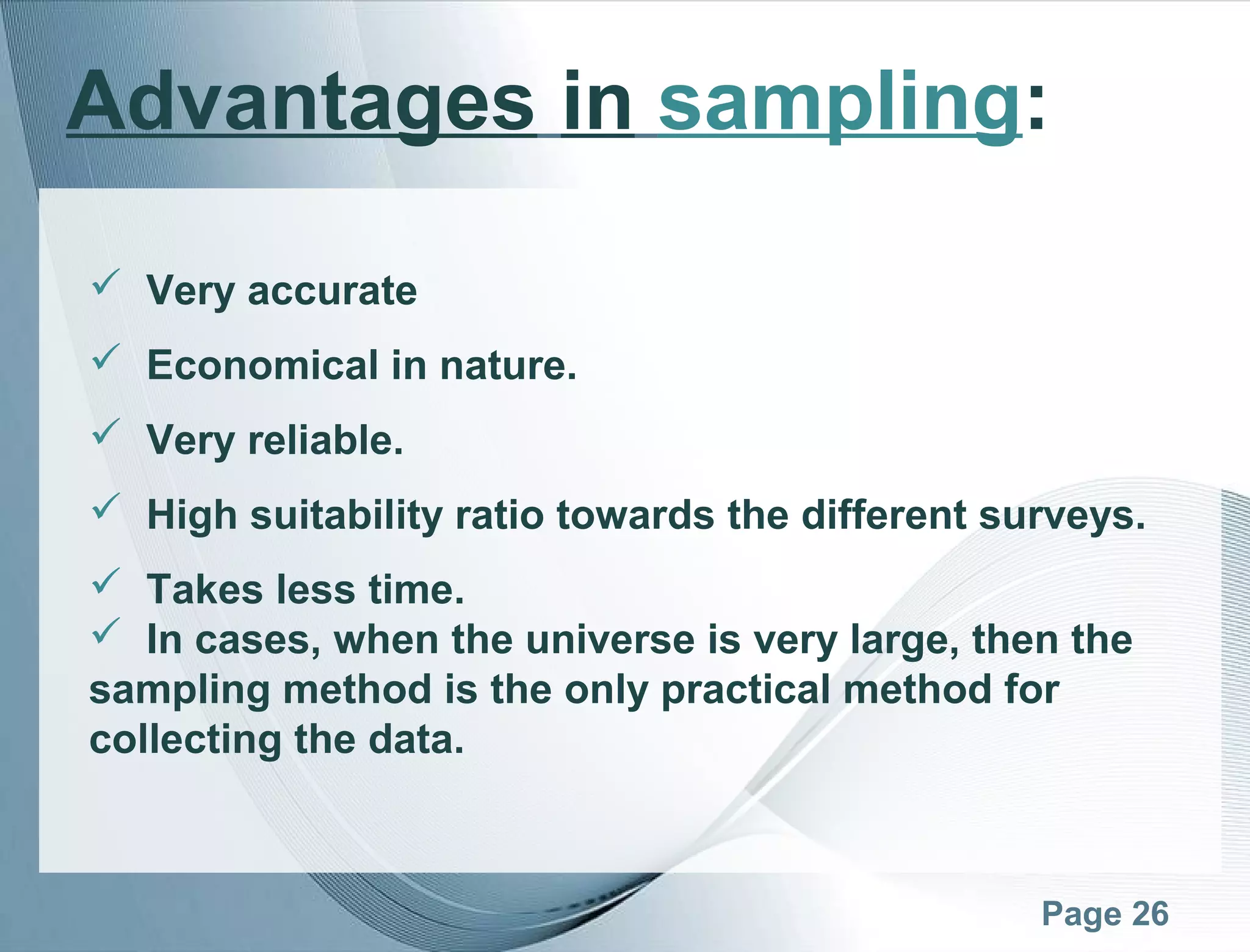 Page 26
Advantages in sampling:
 Very accurate
 Economical in nature.
 Very reliable.
 High suitability ratio towards the different surveys.
 Takes less time.
 In cases, when the universe is very large, then the
sampling method is the only practical method for
collecting the data.
 