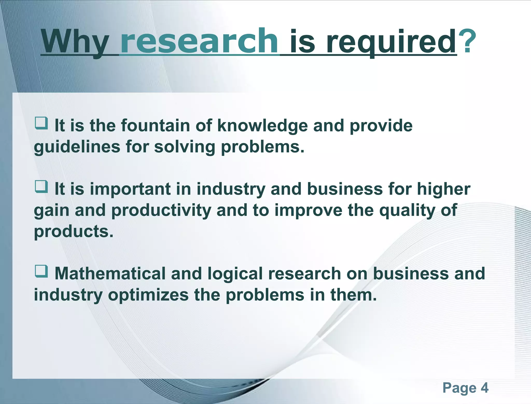 Page 4
Why research is required?
 It is the fountain of knowledge and provide
guidelines for solving problems.
 It is important in industry and business for higher
gain and productivity and to improve the quality of
products.
 Mathematical and logical research on business and
industry optimizes the problems in them.
 