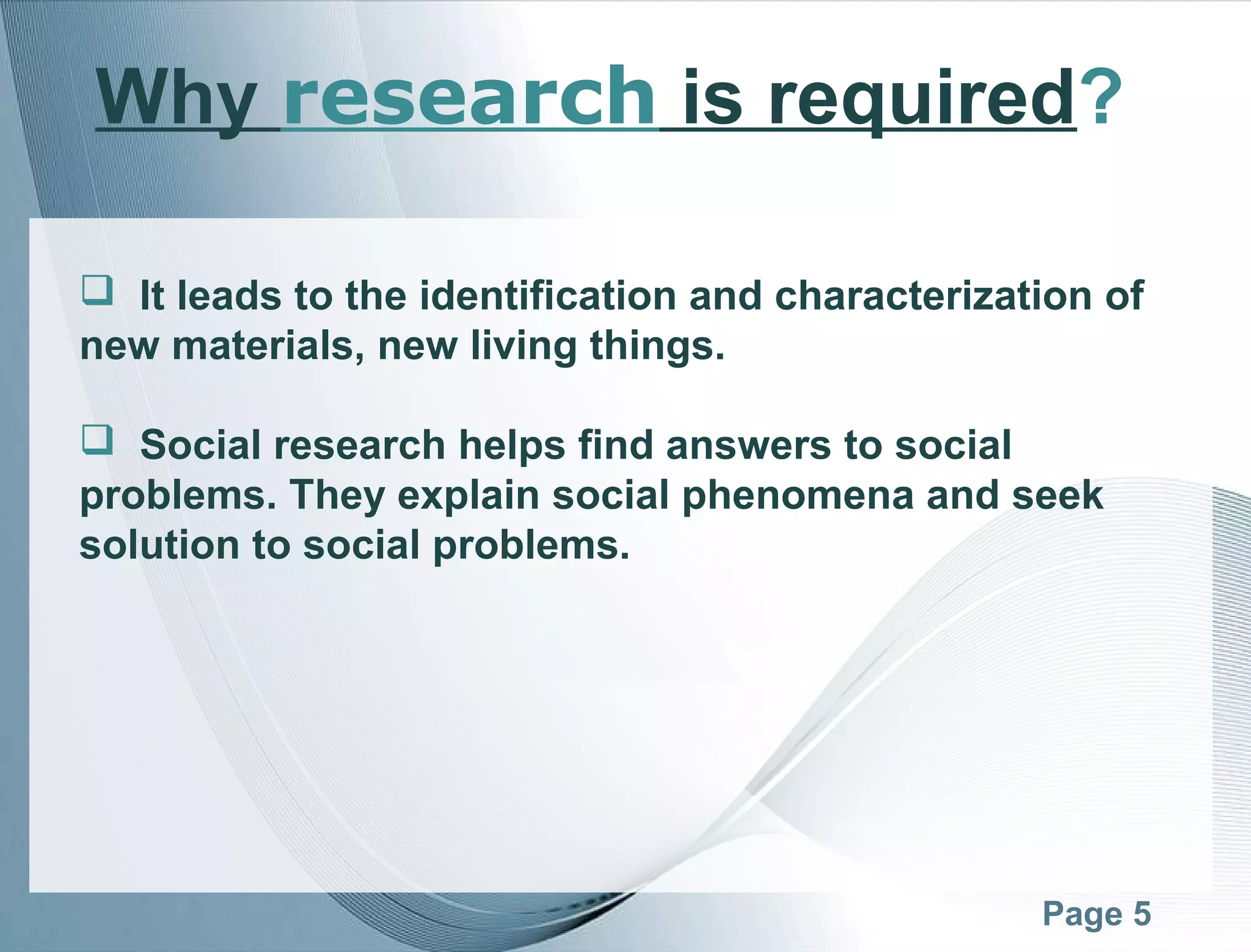 Page 5
Why research is required?
 It leads to the identification and characterization of
new materials, new living things.
 Social research helps find answers to social
problems. They explain social phenomena and seek
solution to social problems.
 