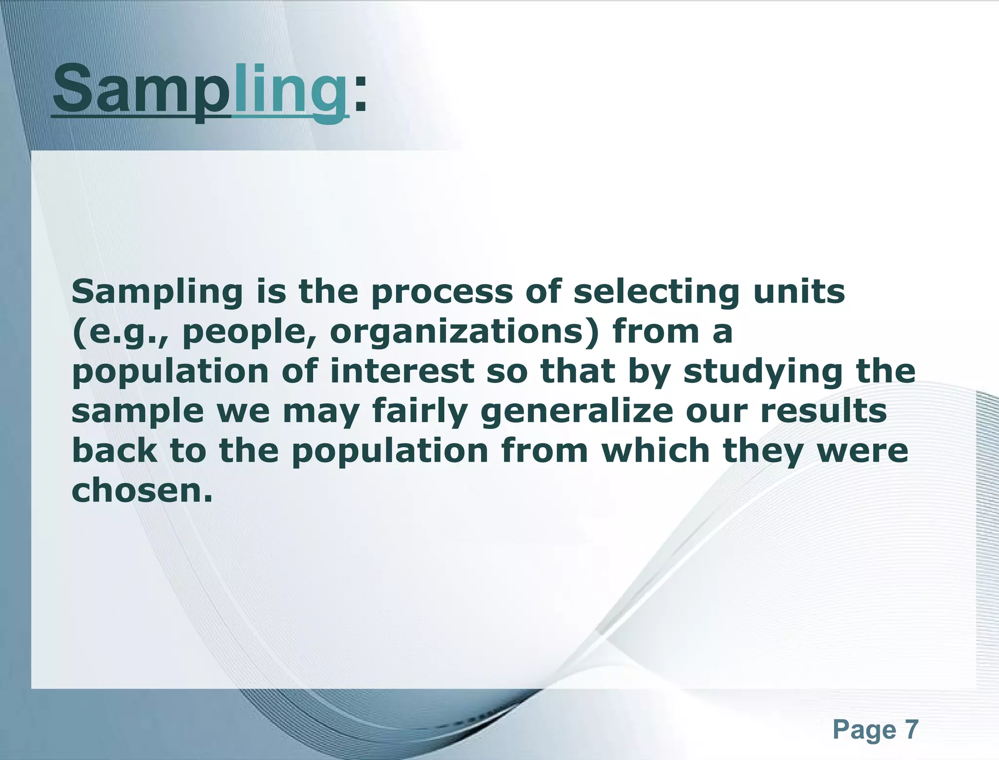 Page 7
Sampling:
Sampling is the process of selecting units
(e.g., people, organizations) from a
population of interest so that by studying the
sample we may fairly generalize our results
back to the population from which they were
chosen. 
 