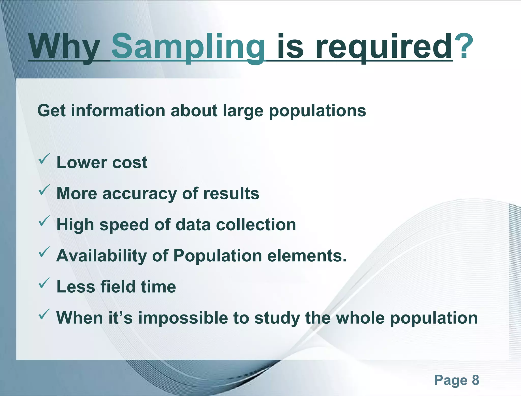 Page 8
Get information about large populations
 Lower cost
 More accuracy of results
 High speed of data collection
 Availability of Population elements.
 Less field time
 When it’s impossible to study the whole population
Why Sampling is required?
 