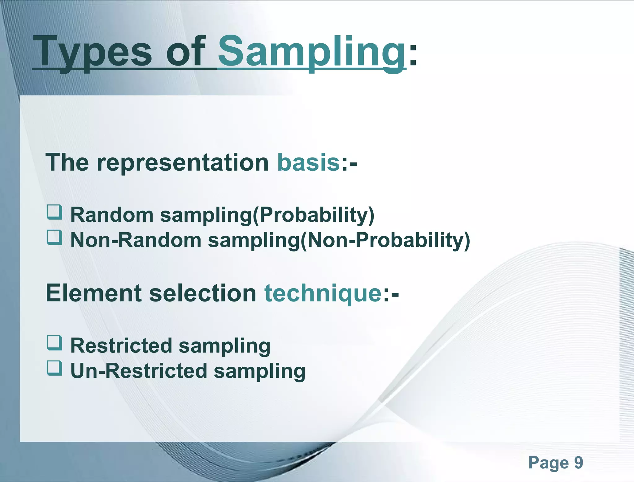 Page 9
The representation basis:-
 Random sampling(Probability)
 Non-Random sampling(Non-Probability)
Element selection technique:-
 Restricted sampling
 Un-Restricted sampling
Types of Sampling:
 