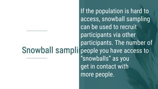 Snowball sampling
If the population is hard to
access, snowball sampling
can be used to recruit
participants via other
participants. The number of
people you have access to
“snowballs” as you
get in contact with
more people.
 