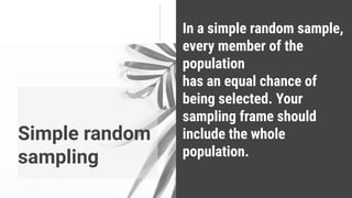 In a simple random sample,
every member of the
population
has an equal chance of
being selected. Your
sampling frame should
include the whole
population.
Simple random
sampling
 